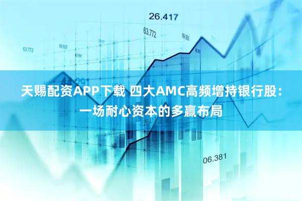 天赐配资APP下载 四大AMC高频增持银行股：一场耐心资本的多赢布局